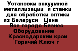 Установки вакуумной металлизации  и станки для обработки оптики из Беларуси › Цена ­ 100 - Все города Бизнес » Оборудование   . Краснодарский край,Горячий Ключ г.